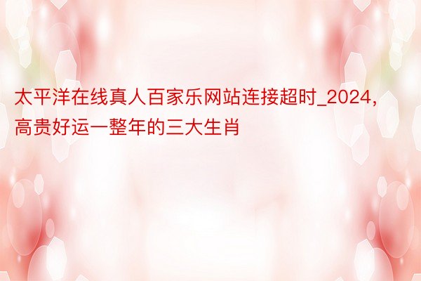 太平洋在线真人百家乐网站连接超时_2024，高贵好运一整年的三大生肖