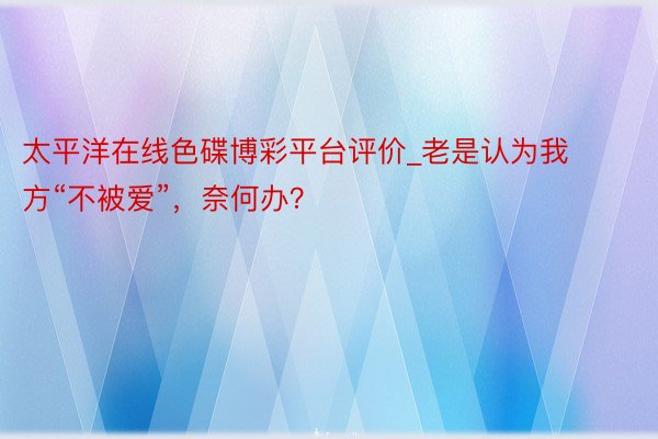 太平洋在线色碟博彩平台评价_老是认为我方“不被爱”，奈何办？