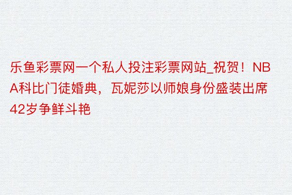 乐鱼彩票网一个私人投注彩票网站_祝贺！NBA科比门徒婚典，瓦妮莎以师娘身份盛装出席 42岁争鲜斗艳