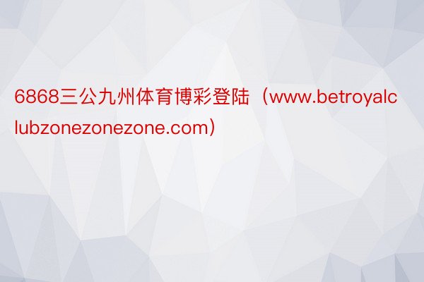 6868三公九州体育博彩登陆（www.betroyalclubzonezonezone.com）