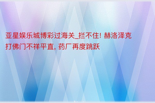 亚星娱乐城博彩过海关_拦不住! 赫洛泽克打佛门不祥平直， 药厂再度跳跃