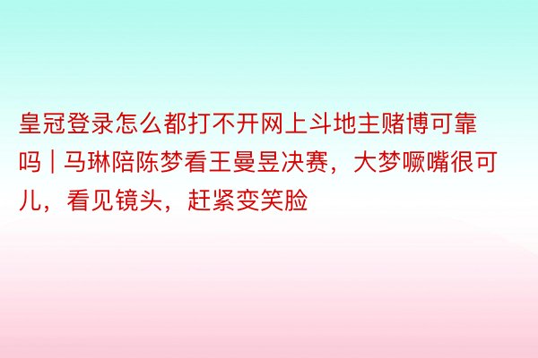 皇冠登录怎么都打不开网上斗地主赌博可靠吗 | 马琳陪陈梦看王曼昱决赛，大梦噘嘴很可儿，看见镜头，赶紧变笑脸