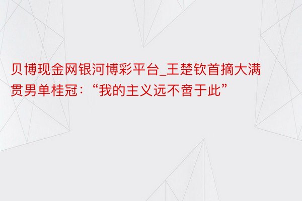 贝博现金网银河博彩平台_王楚钦首摘大满贯男单桂冠：“我的主义远不啻于此”