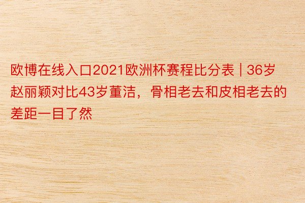 欧博在线入口2021欧洲杯赛程比分表 | 36岁赵丽颖对比43岁董洁，骨相老去和皮相老去的差距一目了然