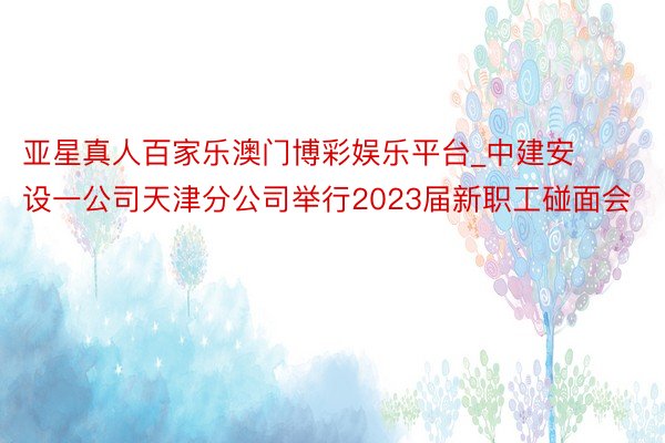 亚星真人百家乐澳门博彩娱乐平台_中建安设一公司天津分公司举行2023届新职工碰面会