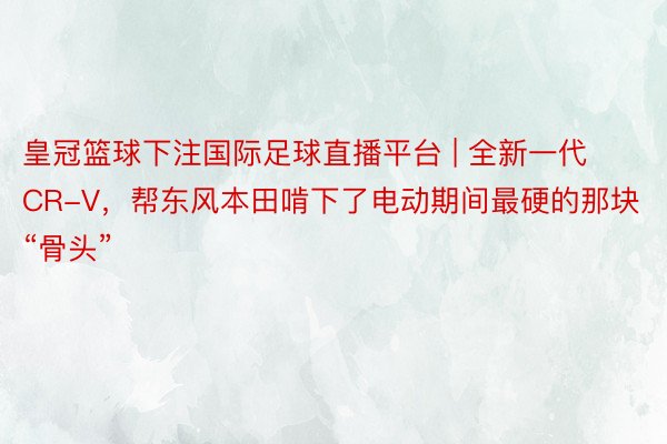 皇冠篮球下注国际足球直播平台 | 全新一代CR-V，帮东风本田啃下了电动期间最硬的那块“骨头”