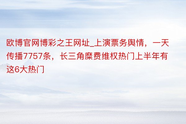 欧博官网博彩之王网址_上演票务舆情，一天传播7757条，长三角糜费维权热门上半年有这6大热门