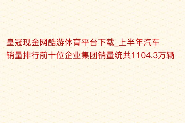 皇冠现金网酷游体育平台下载_上半年汽车销量排行前十位企业集团销量统共1104.3万辆