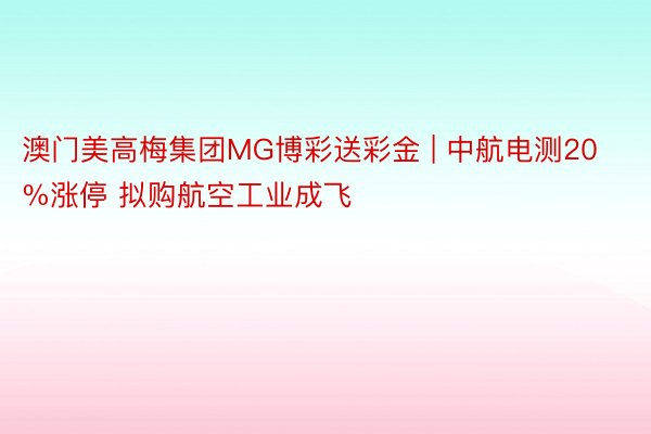 澳门美高梅集团MG博彩送彩金 | 中航电测20%涨停 拟购航空工业成飞