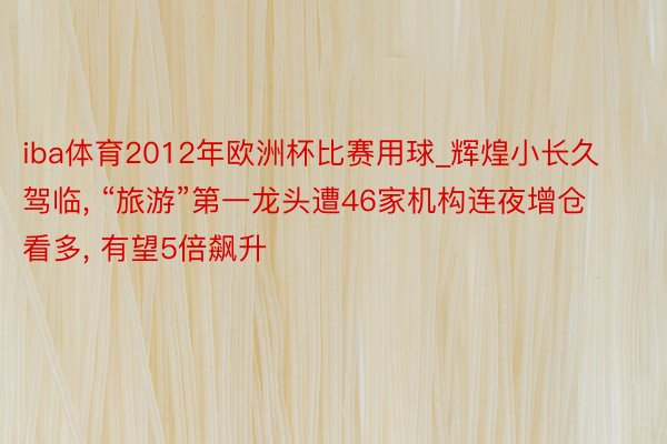 iba体育2012年欧洲杯比赛用球_辉煌小长久驾临, “旅游”第一龙头遭46家机构连夜增仓看多, 有望5倍飙升