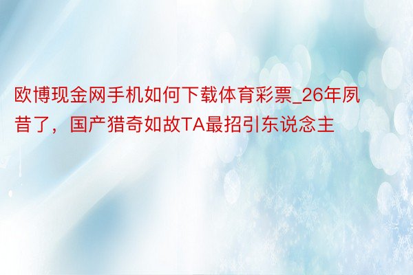 欧博现金网手机如何下载体育彩票_26年夙昔了，国产猎奇如故TA最招引东说念主