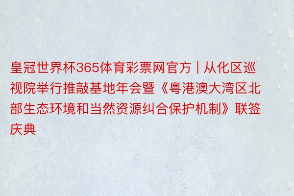 皇冠世界杯365体育彩票网官方 | 从化区巡视院举行推敲基地年会暨《粤港澳大湾区北部生态环境和当然资源纠合保护机制》联签庆典