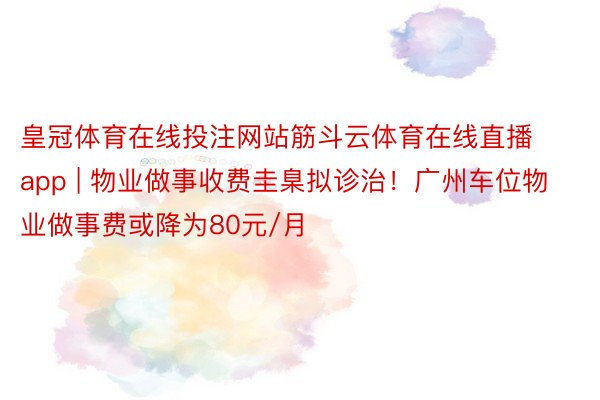 皇冠体育在线投注网站筋斗云体育在线直播app | 物业做事收费圭臬拟诊治！广州车位物业做事费或降为80元/月