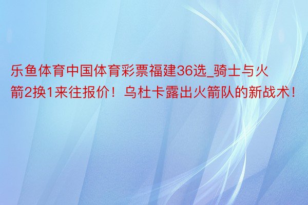 乐鱼体育中国体育彩票福建36选_骑士与火箭2换1来往报价！乌杜卡露出火箭队的新战术！