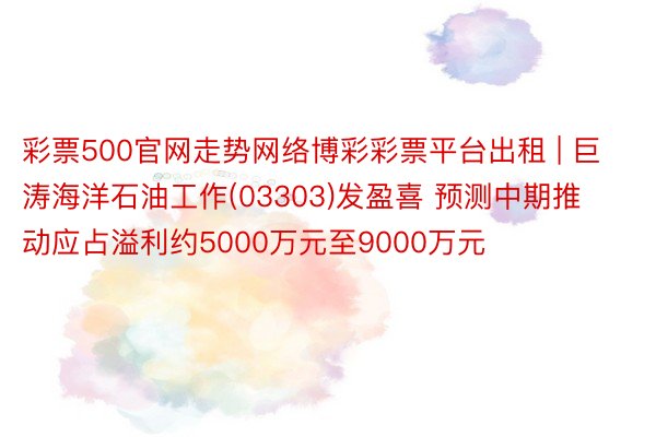 彩票500官网走势网络博彩彩票平台出租 | 巨涛海洋石油工作(03303)发盈喜 预测中期推动应占溢利约5000万元至9000万元