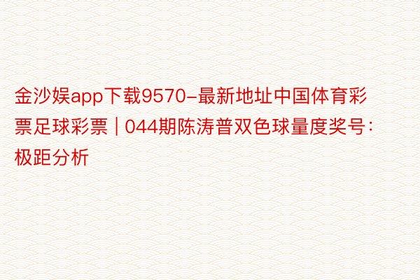 金沙娱app下载9570-最新地址中国体育彩票足球彩票 | 044期陈涛普双色球量度奖号：极距分析
