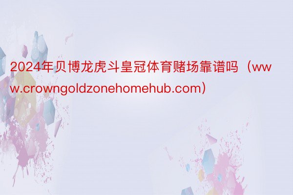 2024年贝博龙虎斗皇冠体育赌场靠谱吗（www.crowngoldzonehomehub.com）