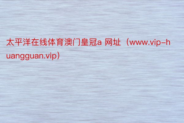 太平洋在线体育澳门皇冠a 网址（www.vip-huangguan.vip）