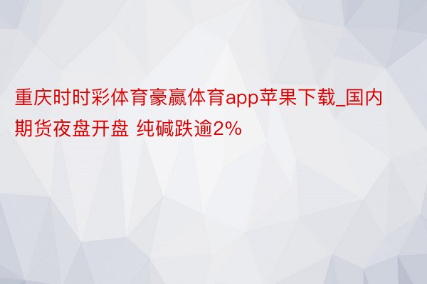 重庆时时彩体育豪赢体育app苹果下载_国内期货夜盘开盘 纯碱跌逾2%