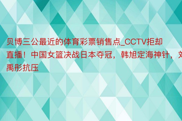 贝博三公最近的体育彩票销售点_CCTV拒却直播！中国女篮决战日本夺冠，韩旭定海神针，刘禹彤抗压