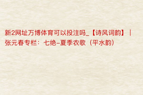 新2网址万博体育可以投注吗_【诗风词韵】 | 张元春专栏：七绝-夏季农歌（平水韵）