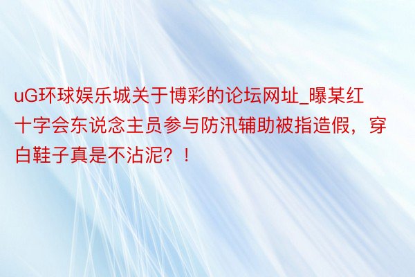 uG环球娱乐城关于博彩的论坛网址_曝某红十字会东说念主员参与防汛辅助被指造假，穿白鞋子真是不沾泥？！