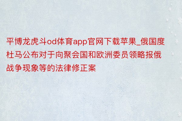 平博龙虎斗od体育app官网下载苹果_俄国度杜马公布对于向聚会国和欧洲委员领略报俄战争现象等的法律修正案