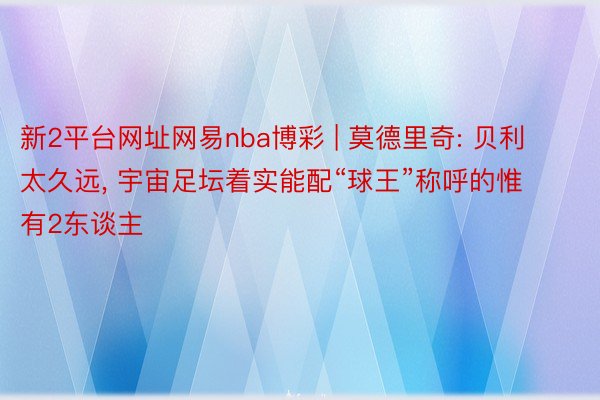 新2平台网址网易nba博彩 | 莫德里奇: 贝利太久远, 宇宙足坛着实能配“球王”称呼的惟有2东谈主