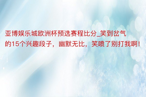 亚博娱乐城欧洲杯预选赛程比分_笑到岔气的15个兴趣段子，幽默无比，笑喷了别打我啊！