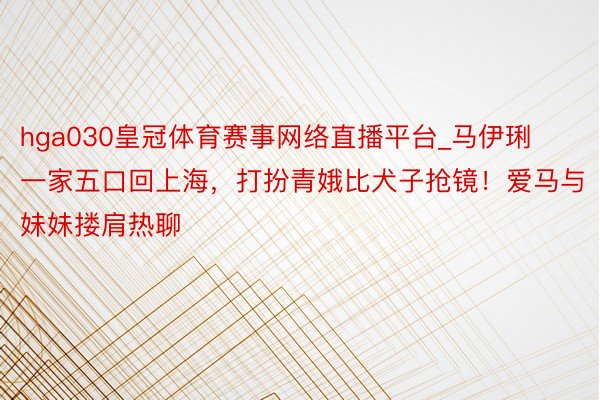 hga030皇冠体育赛事网络直播平台_马伊琍一家五口回上海，打扮青娥比犬子抢镜！爱马与妹妹搂肩热聊