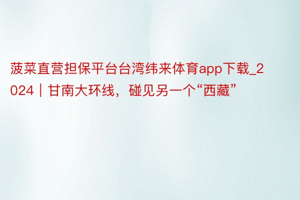 菠菜直营担保平台台湾纬来体育app下载_2024｜甘南大环线，碰见另一个“西藏”