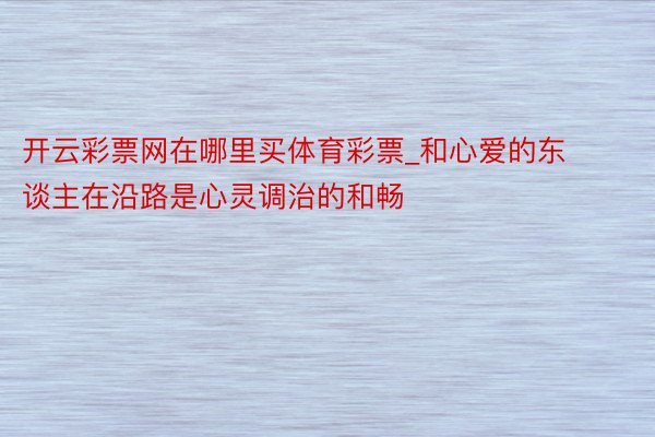 开云彩票网在哪里买体育彩票_和心爱的东谈主在沿路是心灵调治的和畅