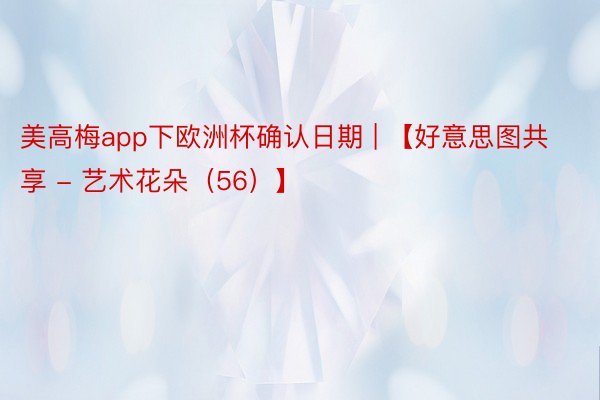 美高梅app下欧洲杯确认日期 | 【好意思图共享 - 艺术花朵（56）】