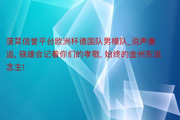 菠菜信誉平台欧洲杯德国队男模队_说声邂逅, 骁雄会记着你们的孝敬, 始终的金州东说念主!