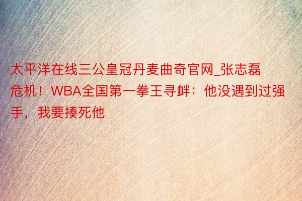 太平洋在线三公皇冠丹麦曲奇官网_张志磊危机！WBA全国第一拳王寻衅：他没遇到过强手，我要揍死他