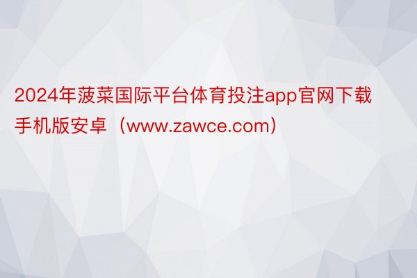 2024年菠菜国际平台体育投注app官网下载手机版安卓（www.zawce.com）