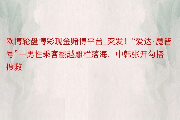 欧博轮盘博彩现金赌博平台_突发！“爱达·魔皆号”一男性乘客翻越雕栏落海，中韩张开勾搭搜救