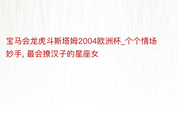 宝马会龙虎斗斯塔姆2004欧洲杯_个个情场妙手， 最会撩汉子的星座女