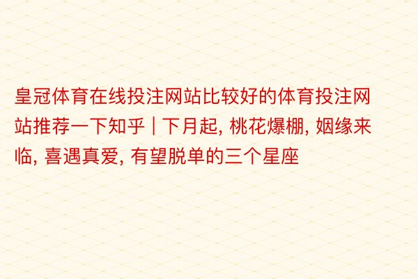 皇冠体育在线投注网站比较好的体育投注网站推荐一下知乎 | 下月起, 桃花爆棚, 姻缘来临, 喜遇真爱, 有望脱单的三个星座