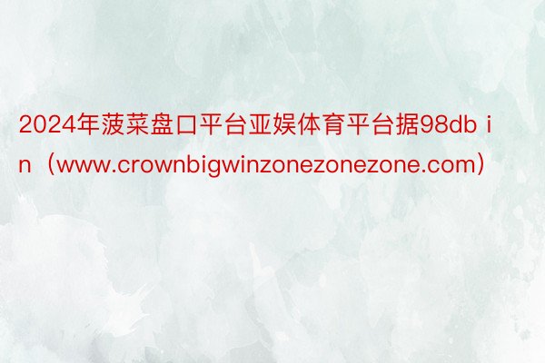 2024年菠菜盘口平台亚娱体育平台据98db in（www.crownbigwinzonezonezone.com）