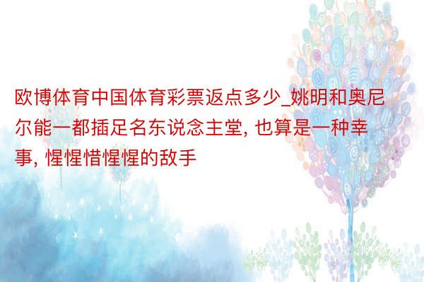 欧博体育中国体育彩票返点多少_姚明和奥尼尔能一都插足名东说念主堂， 也算是一种幸事， 惺惺惜惺惺的敌手