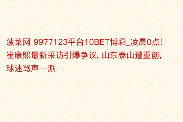 菠菜网 9977123平台10BET博彩_凌晨0点! 崔康熙最新采访引爆争议, 山东泰山遭重创, 球迷骂声一派