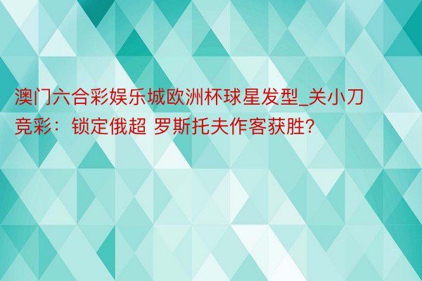 澳门六合彩娱乐城欧洲杯球星发型_关小刀竞彩：锁定俄超 罗斯托夫作客获胜？