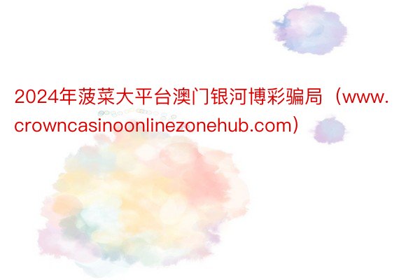 2024年菠菜大平台澳门银河博彩骗局（www.crowncasinoonlinezonehub.com）