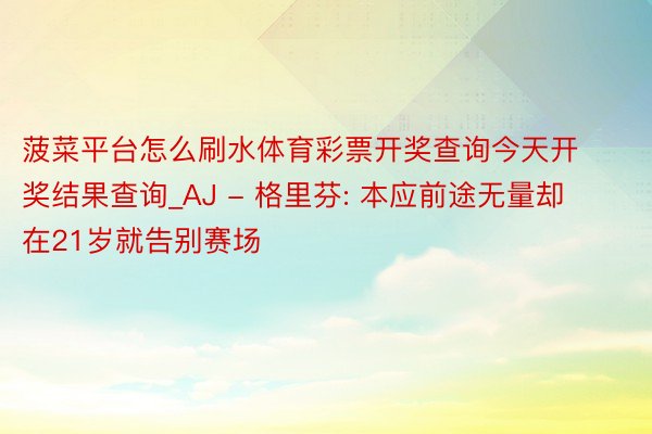 菠菜平台怎么刷水体育彩票开奖查询今天开奖结果查询_AJ - 格里芬: 本应前途无量却在21岁就告别赛场