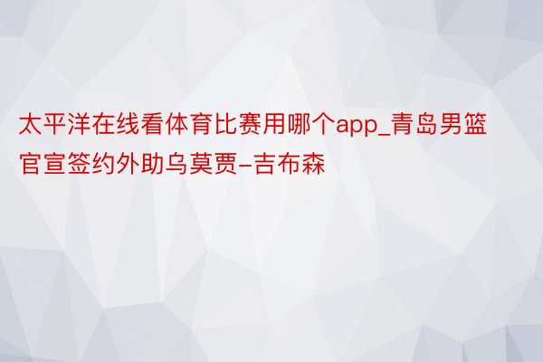 太平洋在线看体育比赛用哪个app_青岛男篮官宣签约外助乌莫贾-吉布森