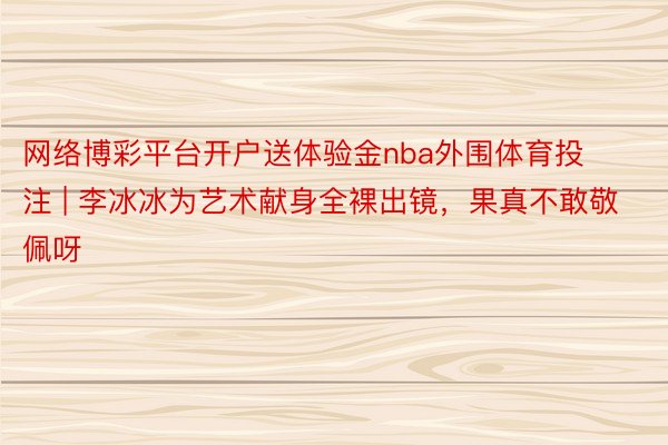 网络博彩平台开户送体验金nba外围体育投注 | 李冰冰为艺术献身全裸出镜，果真不敢敬佩呀