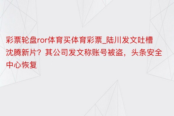 彩票轮盘ror体育买体育彩票_陆川发文吐槽沈腾新片？其公司发文称账号被盗，头条安全中心恢复