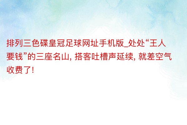 排列三色碟皇冠足球网址手机版_处处“王人要钱”的三座名山, 搭客吐槽声延续, 就差空气收费了!