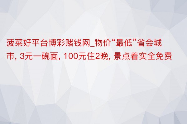 菠菜好平台博彩赌钱网_物价“最低”省会城市, 3元一碗面, 100元住2晚, 景点着实全免费